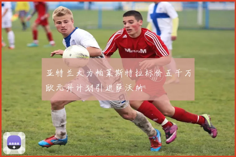 亚特兰大为帕莱斯特拉标价五千万欧元并计划引进萨沃纳
