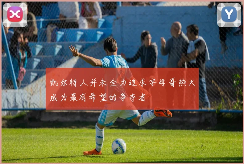 凯尔特人并未全力追求字母哥热火成为最有希望的争夺者