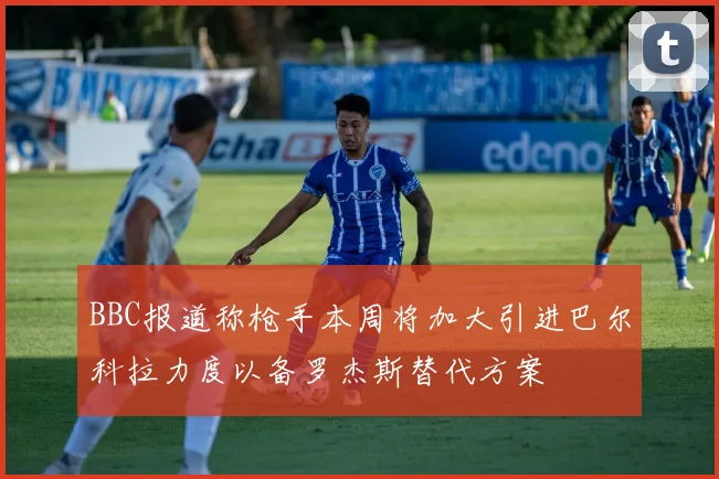 BBC报道称枪手本周将加大引进巴尔科拉力度以备罗杰斯替代方案