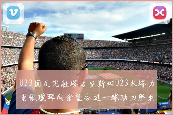 U23国足完胜塔吉克斯坦U23木塔力甫张瑷晖向余望各进一球助力胜利