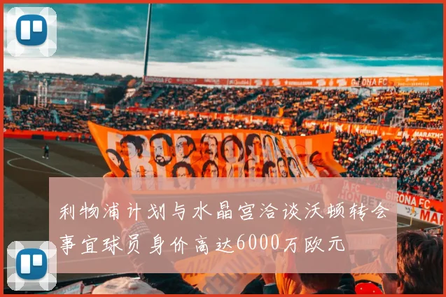 利物浦计划与水晶宫洽谈沃顿转会事宜球员身价高达6000万欧元