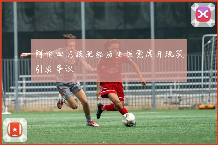 阿伦回忆技犯经历坐板凳席开玩笑引发争议