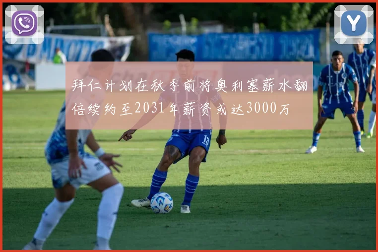 拜仁计划在秋季前将奥利塞薪水翻倍续约至2031年薪资或达3000万