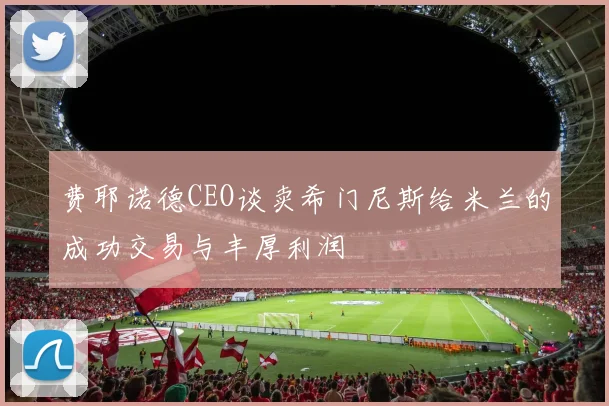 费耶诺德CEO谈卖希门尼斯给米兰的成功交易与丰厚利润