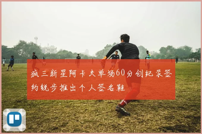 疯三新星阿卡夫单场60分创纪录签约锐步推出个人签名鞋