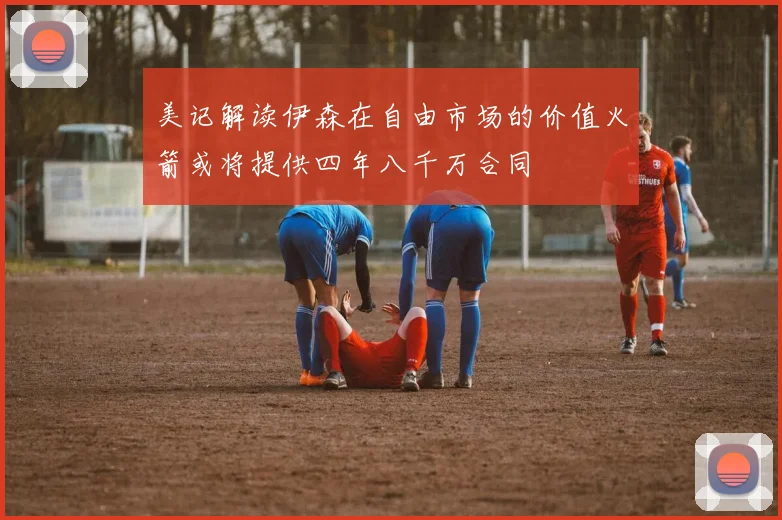 美记解读伊森在自由市场的价值火箭或将提供四年八千万合同