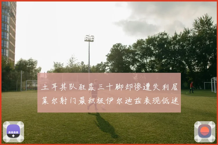土耳其队狂轰三十脚却惨遭失利居莱尔射门最积极伊尔迪兹表现低迷