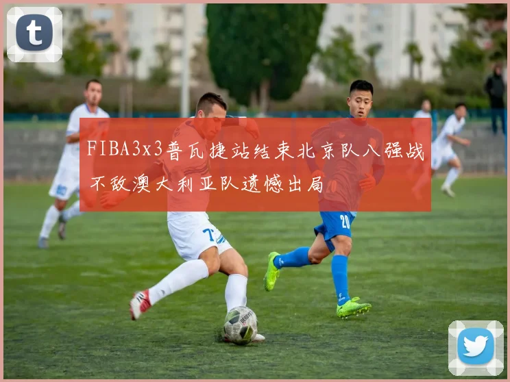 FIBA3x3普瓦捷站结束北京队八强战不敌澳大利亚队遗憾出局