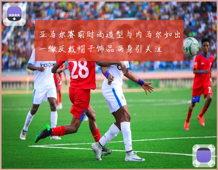 亚马尔赛前时尚造型与内马尔如出一辙反戴帽子饰品满身引关注