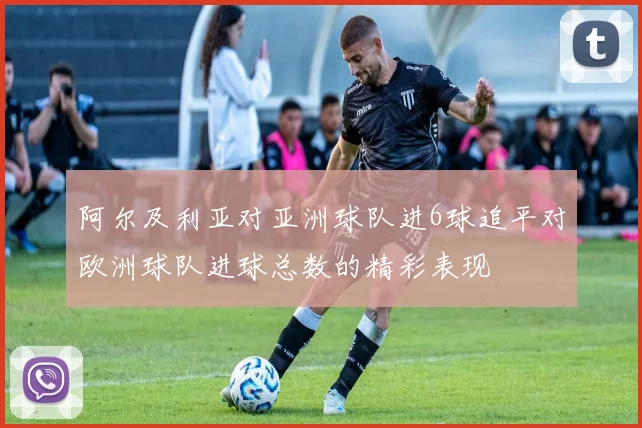 阿尔及利亚对亚洲球队进6球追平对欧洲球队进球总数的精彩表现