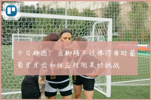 今日趣图：当脚踢不过佛得角时葡萄牙牙齿如何应对刚果的挑战