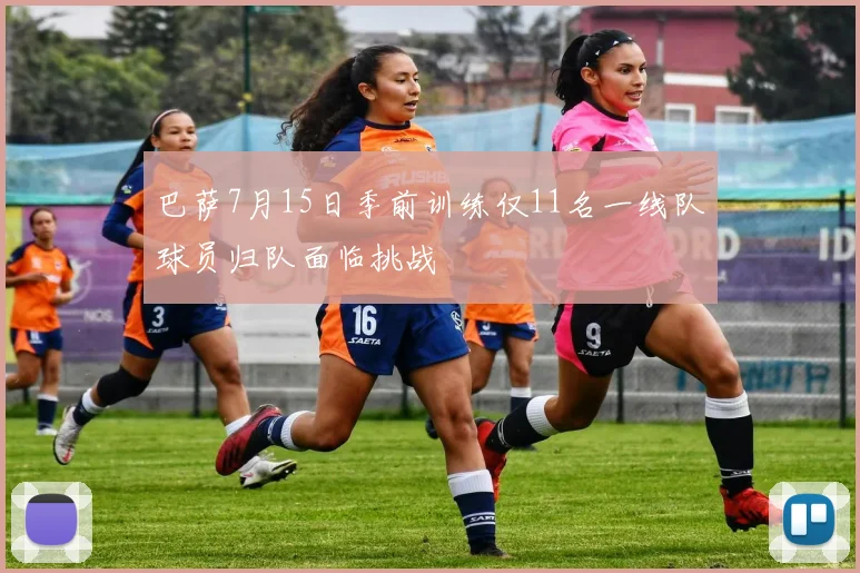 巴萨7月15日季前训练仅11名一线队球员归队面临挑战
