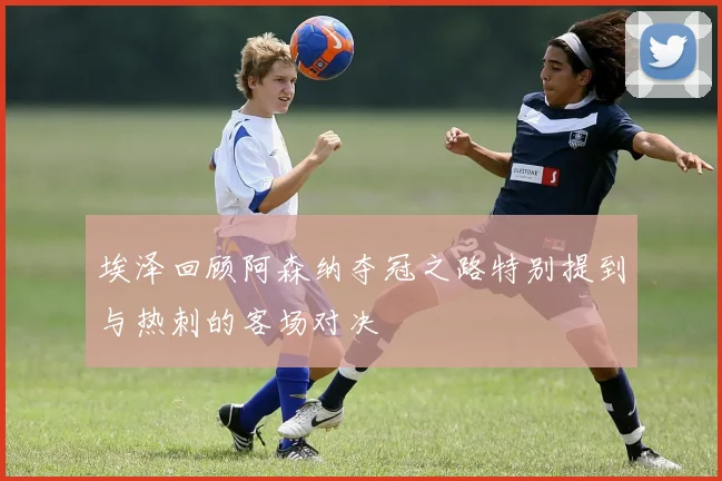 埃泽回顾阿森纳夺冠之路特别提到与热刺的客场对决