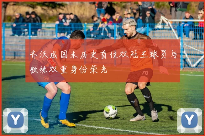 齐沃成国米历史首位双冠王球员与教练双重身份荣光