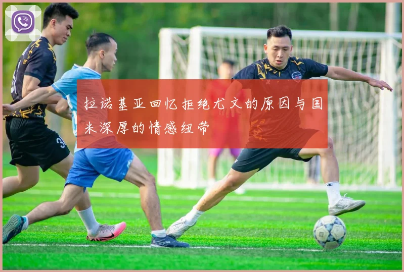 拉诺基亚回忆拒绝尤文的原因与国米深厚的情感纽带