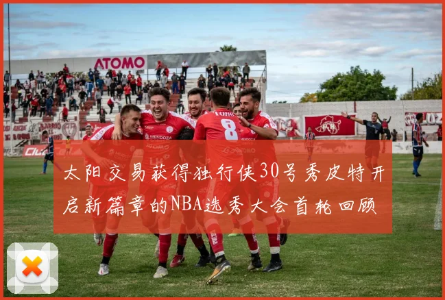 太阳交易获得独行侠30号秀皮特开启新篇章的NBA选秀大会首轮回顾
