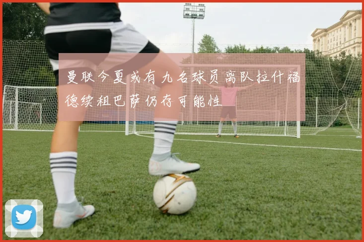 曼联今夏或有九名球员离队拉什福德续租巴萨仍存可能性