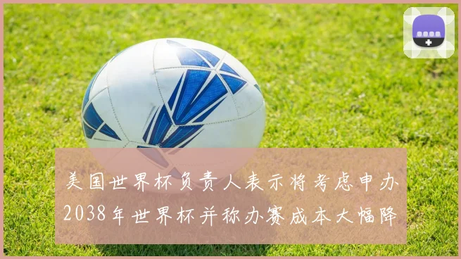 美国世界杯负责人表示将考虑申办2038年世界杯并称办赛成本大幅降低