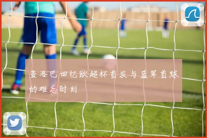 查洛巴回忆欧超杯首发与蓝军首球的难忘时刻