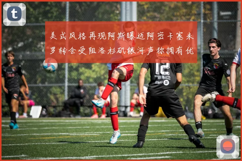 美式风格再现阿斯曝迈阿密卡塞米罗转会受阻洛杉矶银河声称拥有优先签约权