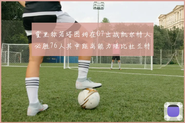 霍里称若塔图姆在G7出战凯尔特人必胜76人其中距离能力堪比杜兰特