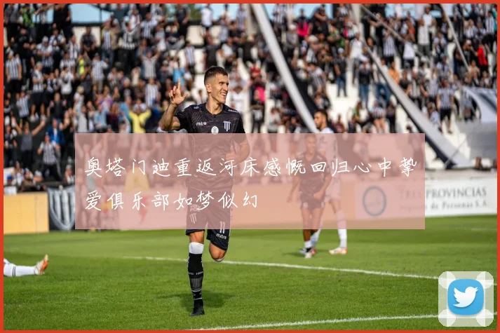 奥塔门迪重返河床感慨回归心中挚爱俱乐部如梦似幻